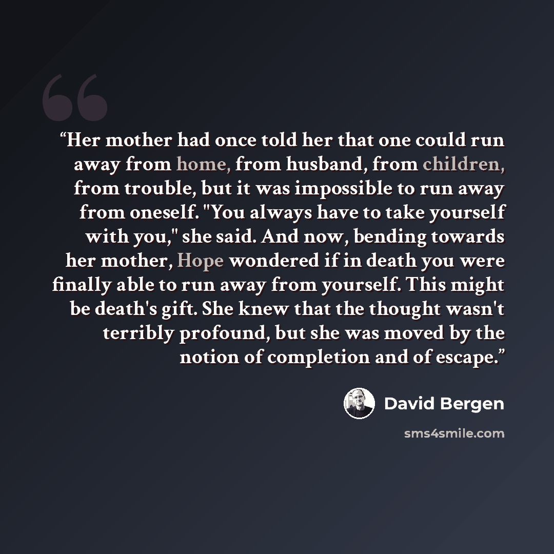 “Her mother had once told her that one could run away from home, from husband, from children, from trouble, but it was impossible to run away from oneself. "You always have to take yourself with you," she said. And now, bending towards her mother, Hope wondered if in death you were finally able to…” quote by David Bergen