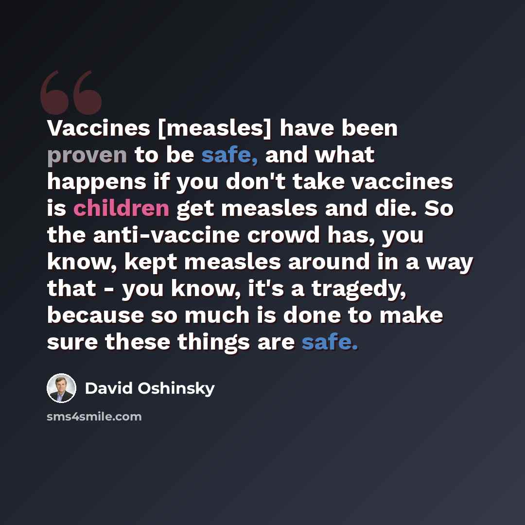 “Vaccines [measles] have been proven to be safe, and what happens if you don't take vaccines is children get measles and die. So the anti-vaccine crowd has, you know, kept measles around in a way that - you know, it's a tragedy, because so much is done to make sure these things are safe.” quote by David Oshinsky