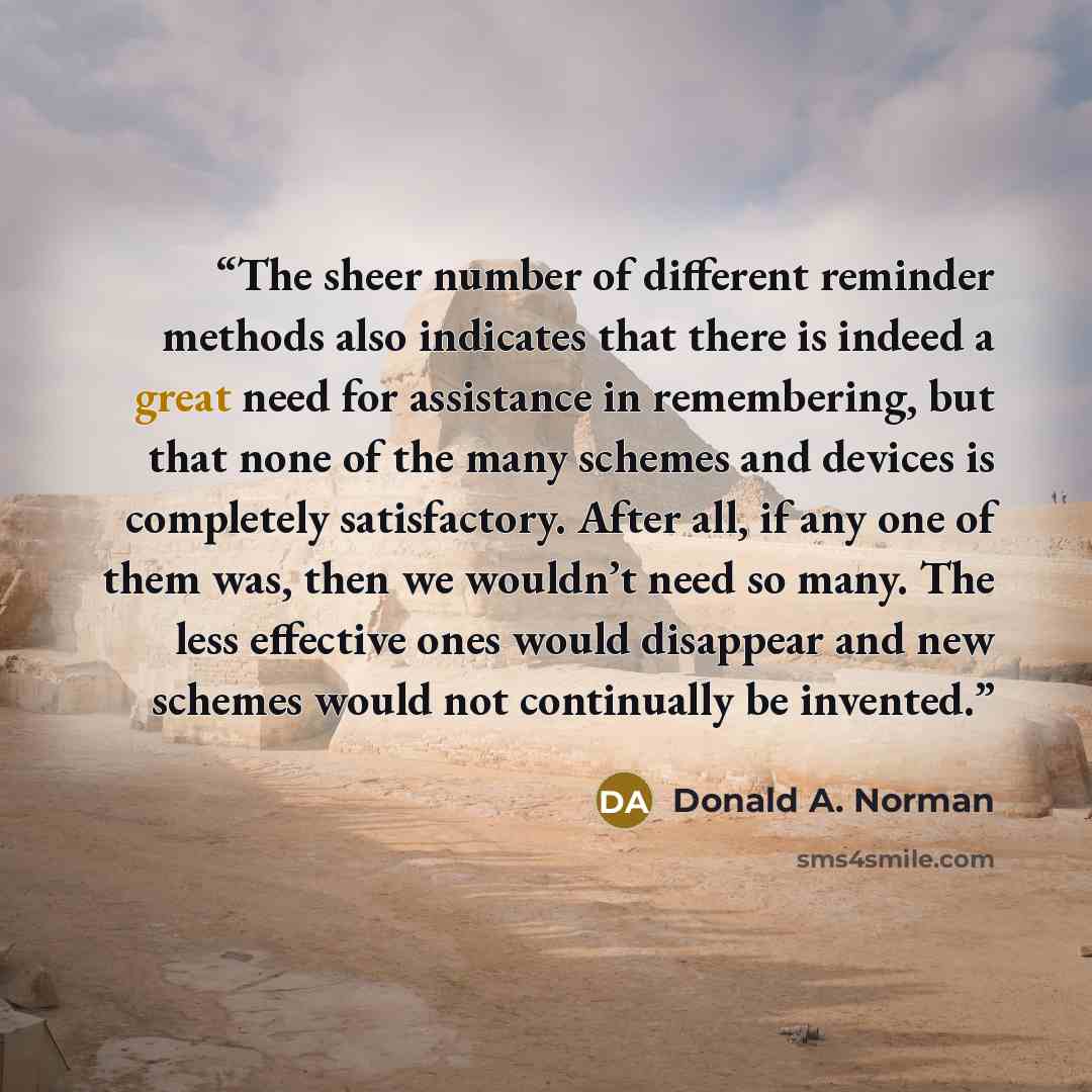“The sheer number of different reminder methods also indicates that there is indeed a great need for assistance in remembering, but that none of the many schemes and devices is completely satisfactory. After all, if any one of them was, then we wouldn’t need so many. The less effective ones would…” quote by Donald A. Norman