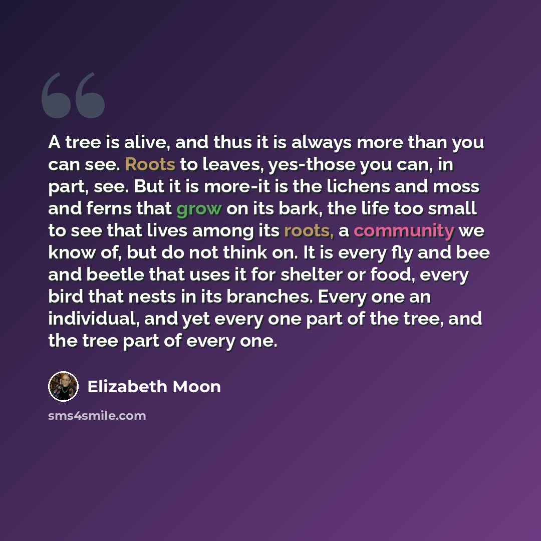 “A tree is alive, and thus it is always more than you can see. Roots to leaves, yes-those you can, in part, see. But it is more-it is the lichens and moss and ferns that grow on its bark, the life too small to see that lives among its roots, a community we know of, but do not think on. It is every…” quote by Elizabeth Moon