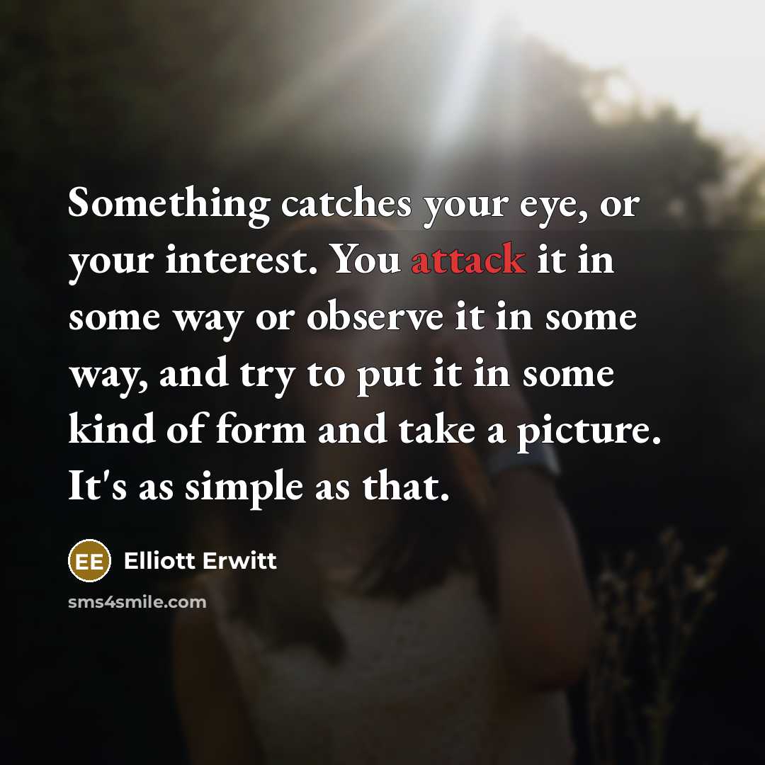 “Something catches your eye, or your interest. You attack it in some way or observe it in some way, and try to put it in some kind of form and take a picture. It's as simple as that.” quote by Elliott Erwitt