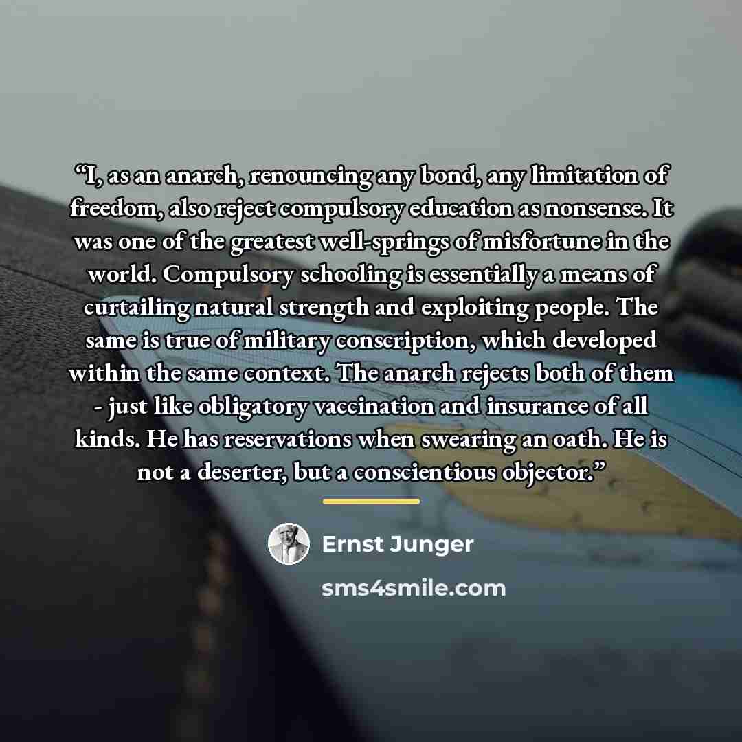 “I, as an anarch, renouncing any bond, any limitation of freedom, also reject compulsory education as nonsense. It was one of the greatest well-springs of misfortune in the world. Compulsory schooling is essentially a means of curtailing natural strength and exploiting people. The same is true of…” quote by Ernst Jünger