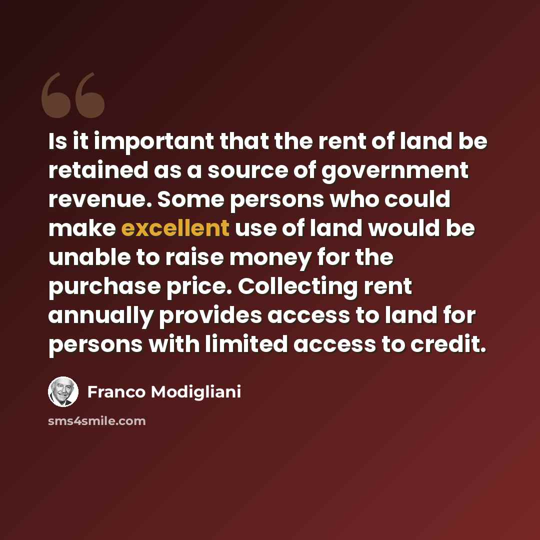 “Is it important that the rent of land be retained as a source of government revenue. Some persons who could make excellent use of land would be unable to raise money for the purchase price. Collecting rent annually provides access to land for persons with limited access to credit.” quote by Franco Modigliani