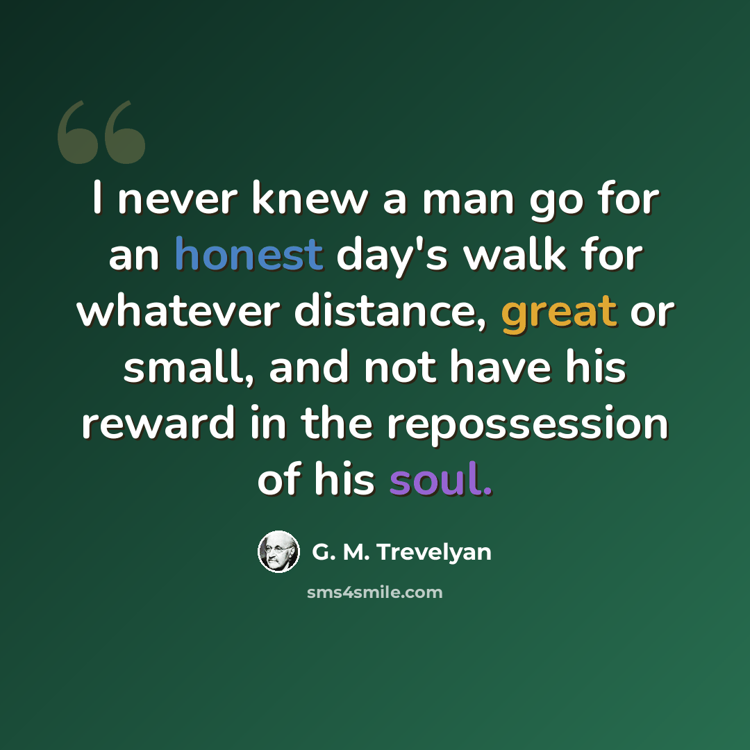 “I never knew a man go for an honest day's walk for whatever distance, great or small, and not have his reward in the repossession of his soul.” quote by G. M. Trevelyan