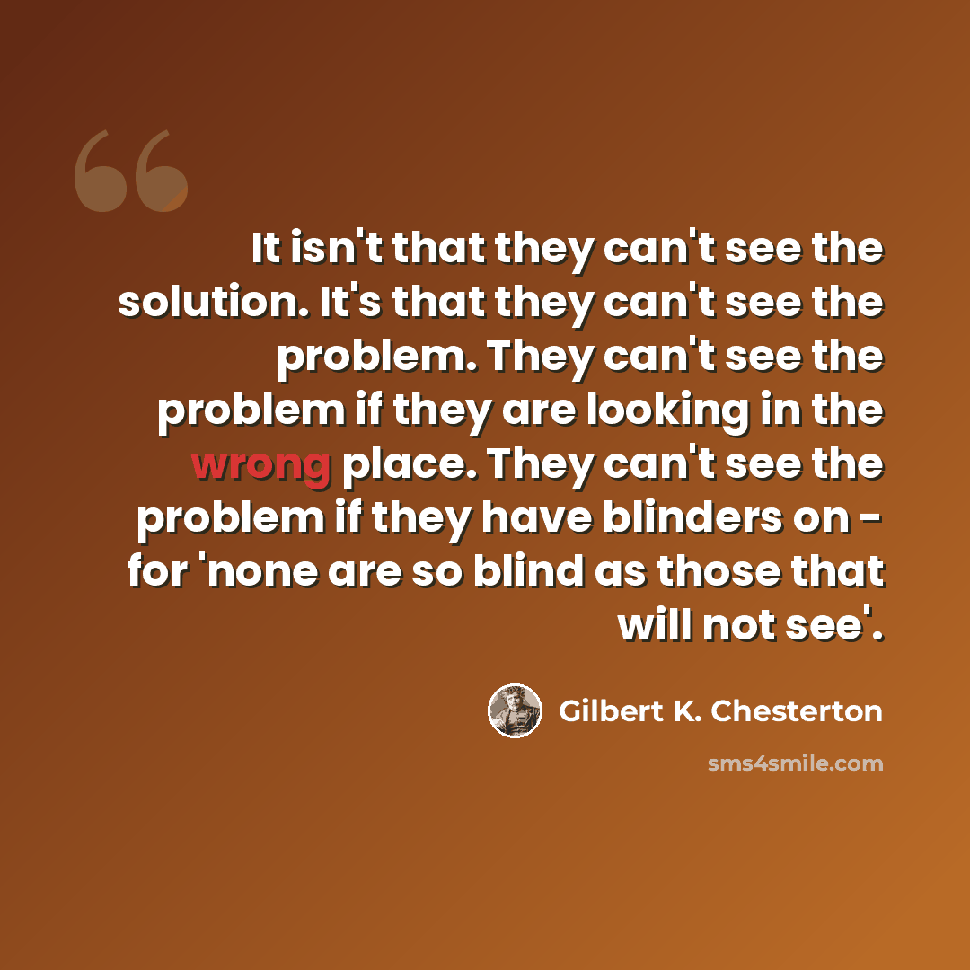 “It isn't that they can't see the solution. It's that they can't see the problem. They can't see the problem if they are looking in the wrong place. They can't see the problem if they have blinders on - for 'none are so blind as those that will not see'.” quote by Gilbert K. Chesterton