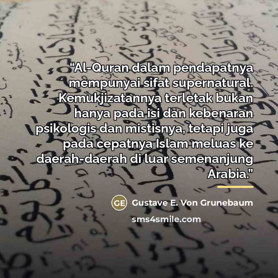 “Al-Quran dalam pendapatnya mempunyai sifat supernatural. Kemukjizatannya terletak bukan hanya pada isi dan kebenaran psikologis dan mistisnya, tetapi juga pada cepatnya Islam meluas ke daerah-daerah di luar semenanjung Arabia.” quote by Gustave E. Von Grunebaum