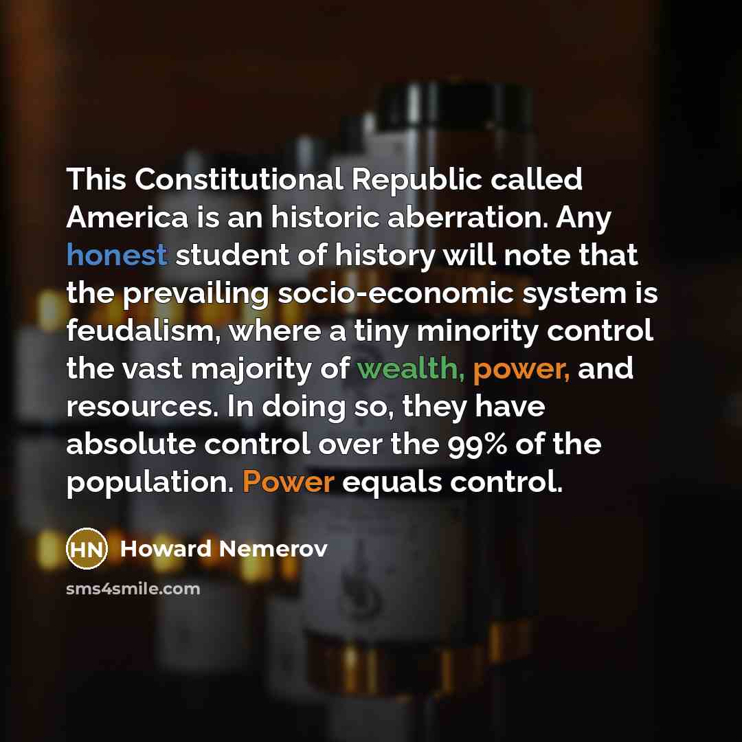 “This Constitutional Republic called America is an historic aberration. Any honest student of history will note that the prevailing socio-economic system is feudalism, where a tiny minority control the vast majority of wealth, power, and resources. In doing so, they have absolute control over the…” quote by Howard Nemerov