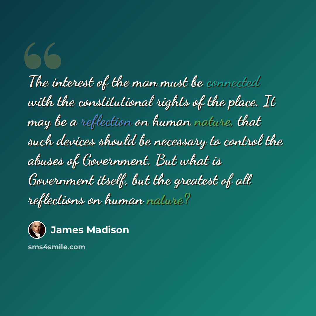 “The interest of the man must be connected with the constitutional rights of the place. It may be a reflection on human nature, that such devices should be necessary to control the abuses of Government. But what is Government itself, but the greatest of all reflections on human nature?” quote by James Madison