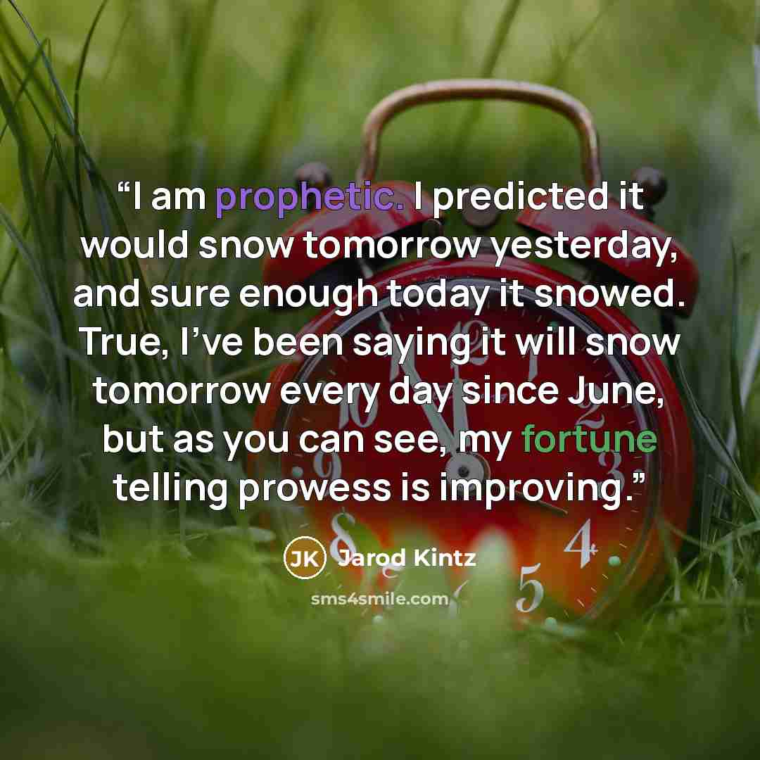 “I am prophetic. I predicted it would snow tomorrow yesterday, and sure enough today it snowed. True, I’ve been saying it will snow tomorrow every day since June, but as you can see, my fortune telling prowess is improving.” quote by Jarod Kintz