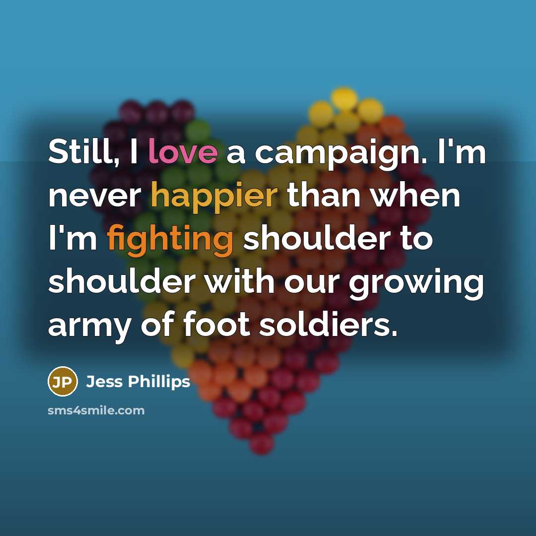 “Still, I love a campaign. I'm never happier than when I'm fighting shoulder to shoulder with our growing army of foot soldiers.” quote by Jess Phillips