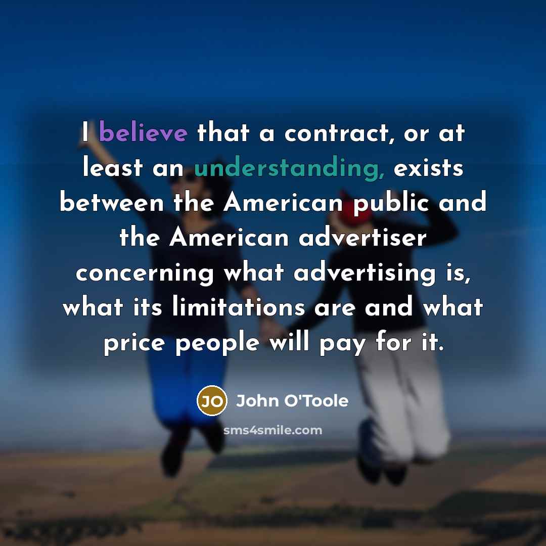 “I believe that a contract, or at least an understanding, exists between the American public and the American advertiser concerning what advertising is, what its limitations are and what price people will pay for it.” quote by John O'Toole
