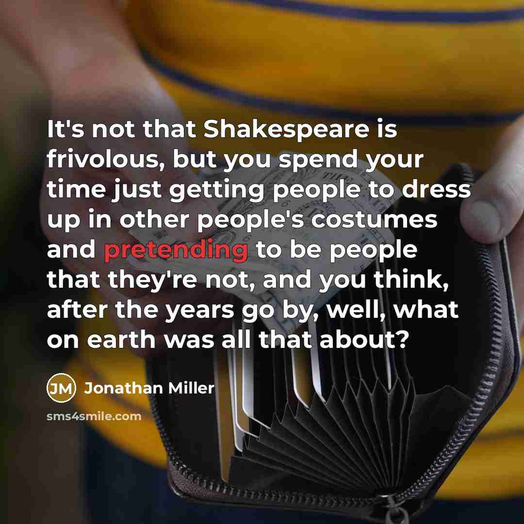 “It's not that Shakespeare is frivolous, but you spend your time just getting people to dress up in other people's costumes and pretending to be people that they're not, and you think, after the years go by, well, what on earth was all that about?” quote by Jonathan Miller
