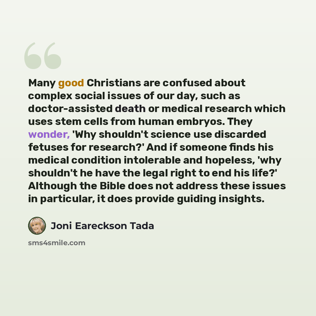 “Many good Christians are confused about complex social issues of our day, such as doctor-assisted death or medical research which uses stem cells from human embryos. They wonder, 'Why shouldn't science use discarded fetuses for research?' And if someone finds his medical condition intolerable and…” quote by Joni Eareckson Tada