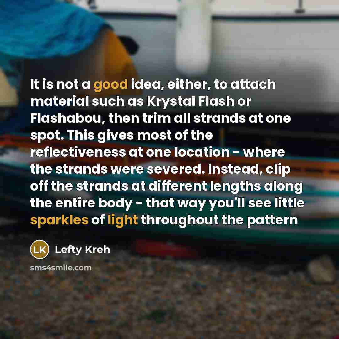 “It is not a good idea, either, to attach material such as Krystal Flash or Flashabou, then trim all strands at one spot. This gives most of the reflectiveness at one location - where the strands were severed. Instead, clip off the strands at different lengths along the entire body - that way…” quote by Lefty Kreh