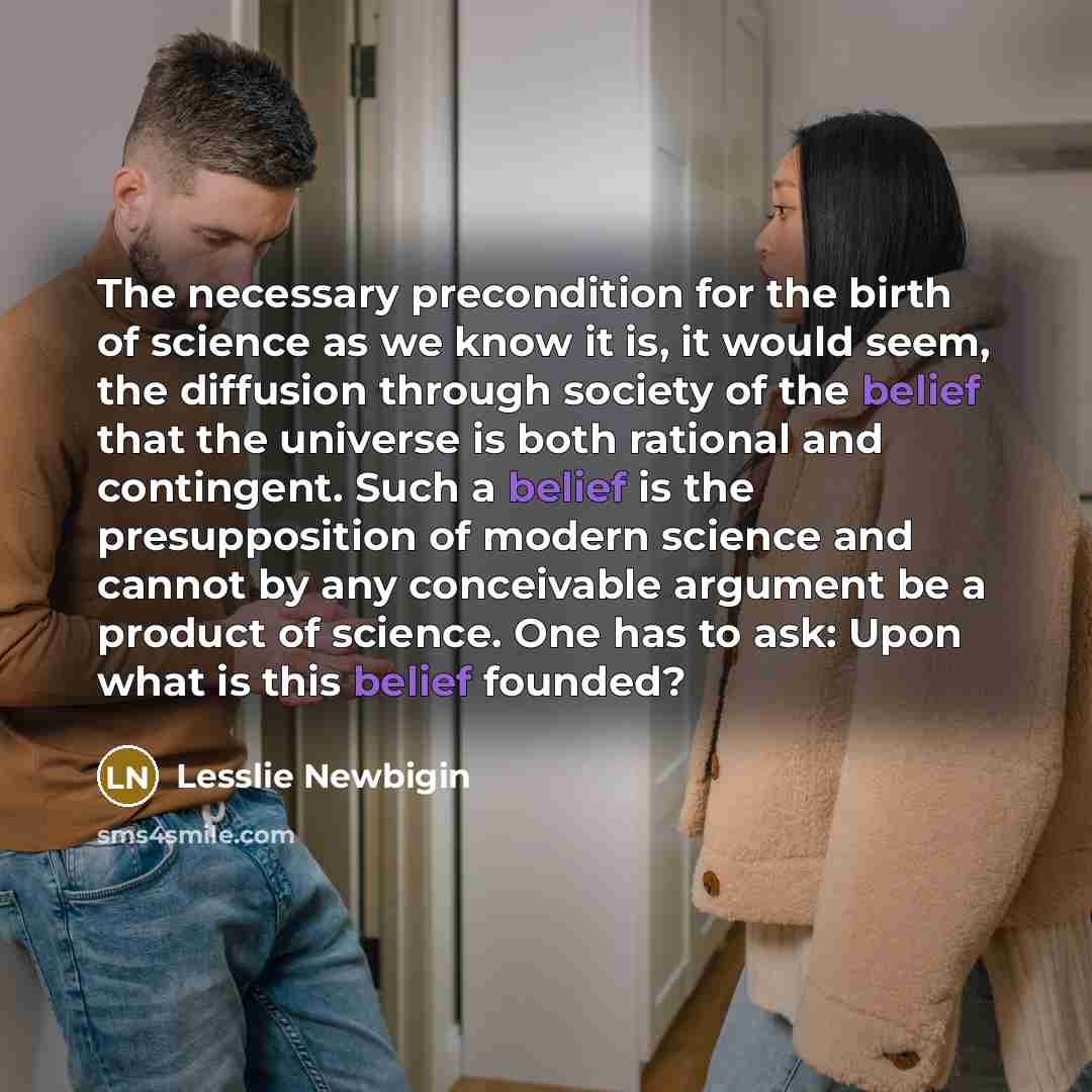 “The necessary precondition for the birth of science as we know it is, it would seem, the diffusion through society of the belief that the universe is both rational and contingent. Such a belief is the presupposition of modern science and cannot by any conceivable argument be a product of science…” quote by Lesslie Newbigin