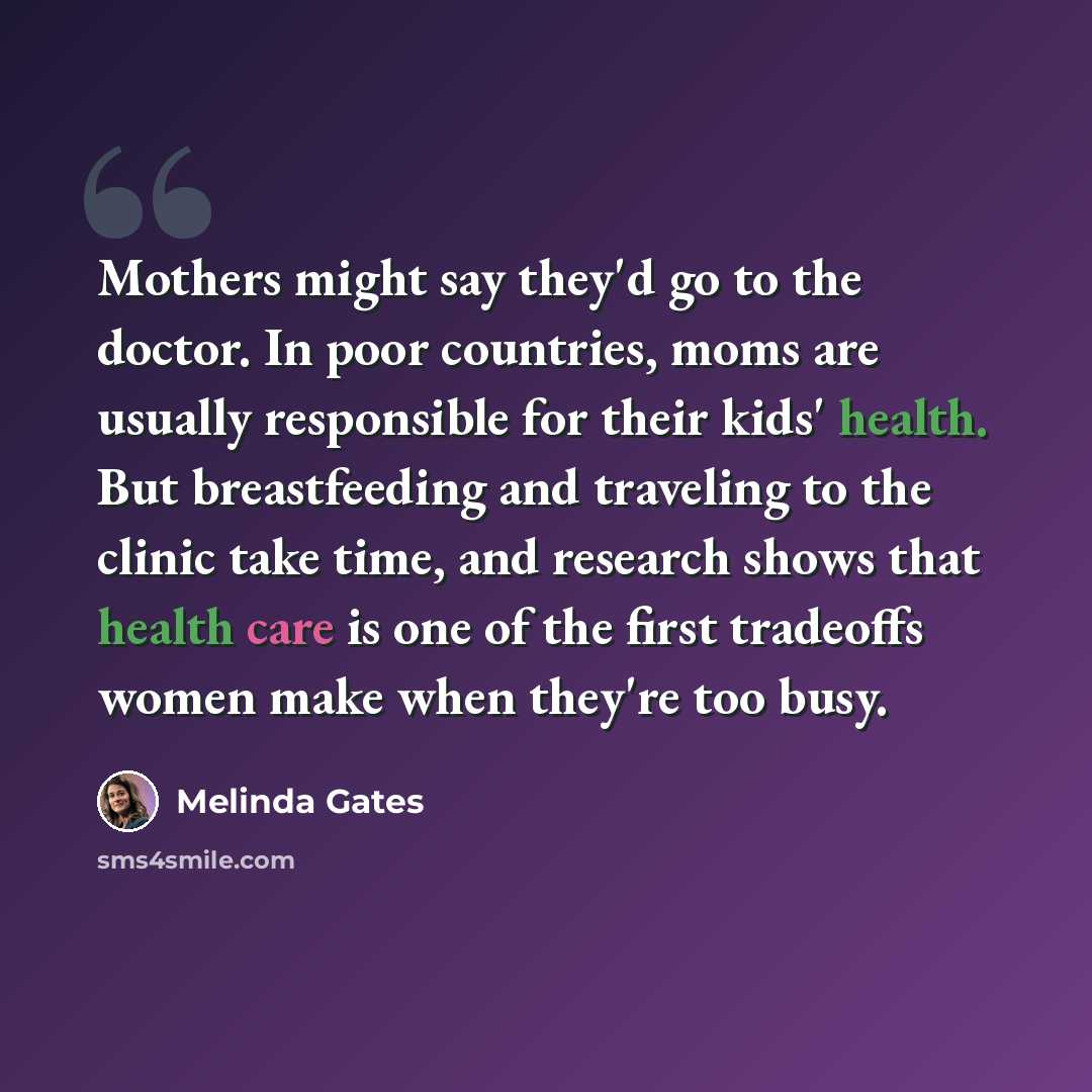 “Mothers might say they'd go to the doctor. In poor countries, moms are usually responsible for their kids' health. But breastfeeding and traveling to the clinic take time, and research shows that health care is one of the first tradeoffs women make when they're too busy.” quote by Melinda Gates