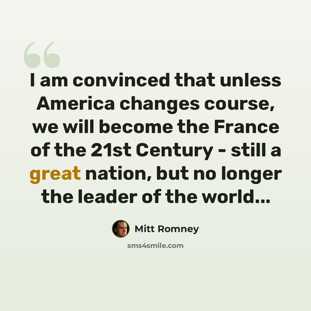 “I am convinced that unless America changes course, we will become the France of the 21st Century - still a great nation, but no longer the leader of the world...” quote by Mitt Romney