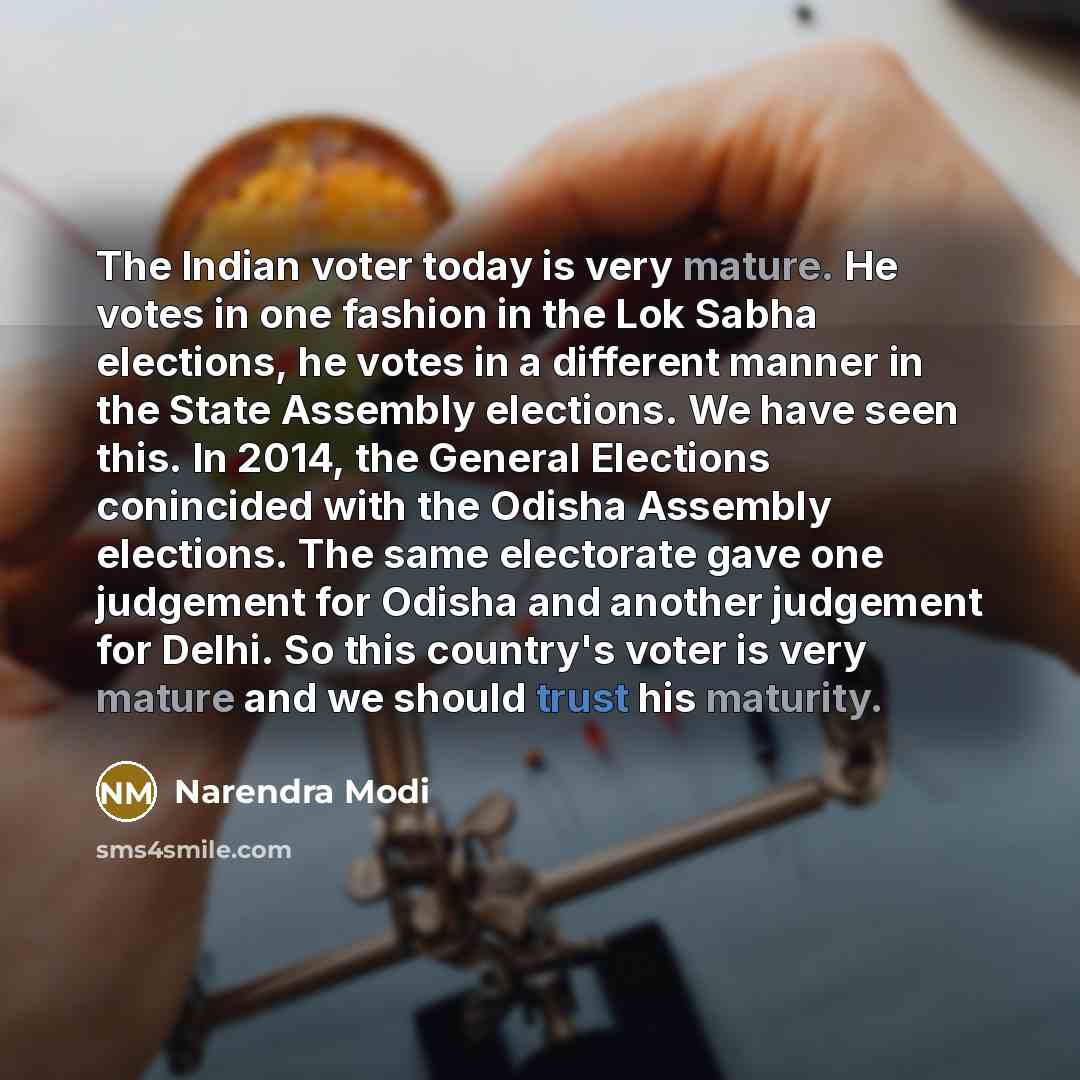 “The Indian voter today is very mature. He votes in one fashion in the Lok Sabha elections, he votes in a different manner in the State Assembly elections. We have seen this. In 2014, the General Elections conincided with the Odisha Assembly elections. The same electorate gave one judgement for…” quote by Narendra Modi