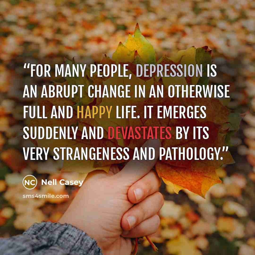 “For many people, depression is an abrupt change in an otherwise full and happy life. It emerges suddenly and devastates by its very strangeness and pathology.” quote by Nell Casey