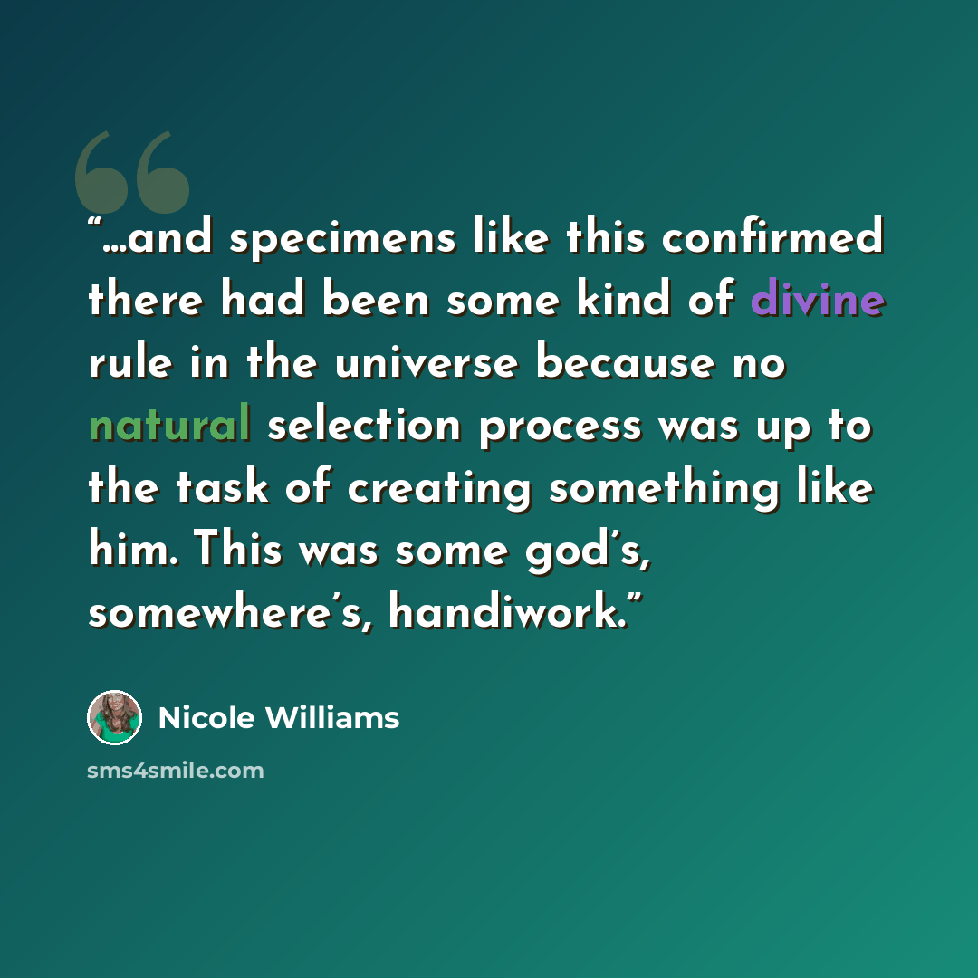 “...and specimens like this confirmed there had been some kind of divine rule in the universe because no natural selection process was up to the task of creating something like him. This was some god’s, somewhere’s, handiwork.” quote by Nicole Williams
