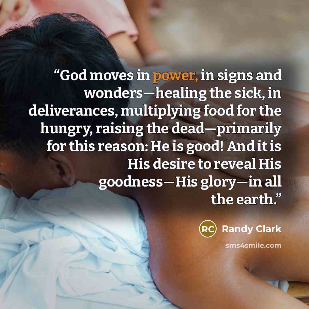 “God moves in power, in signs and wonders—healing the sick, in deliverances, multiplying food for the hungry, raising the dead—primarily for this reason: He is good! And it is His desire to reveal His goodness—His glory—in all the earth.” quote by Randy Clark