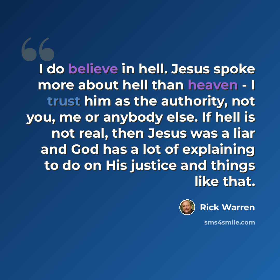 “I do believe in hell. Jesus spoke more about hell than heaven - I trust him as the authority, not you, me or anybody else. If hell is not real, then Jesus was a liar and God has a lot of explaining to do on His justice and things like that.” quote by Rick Warren