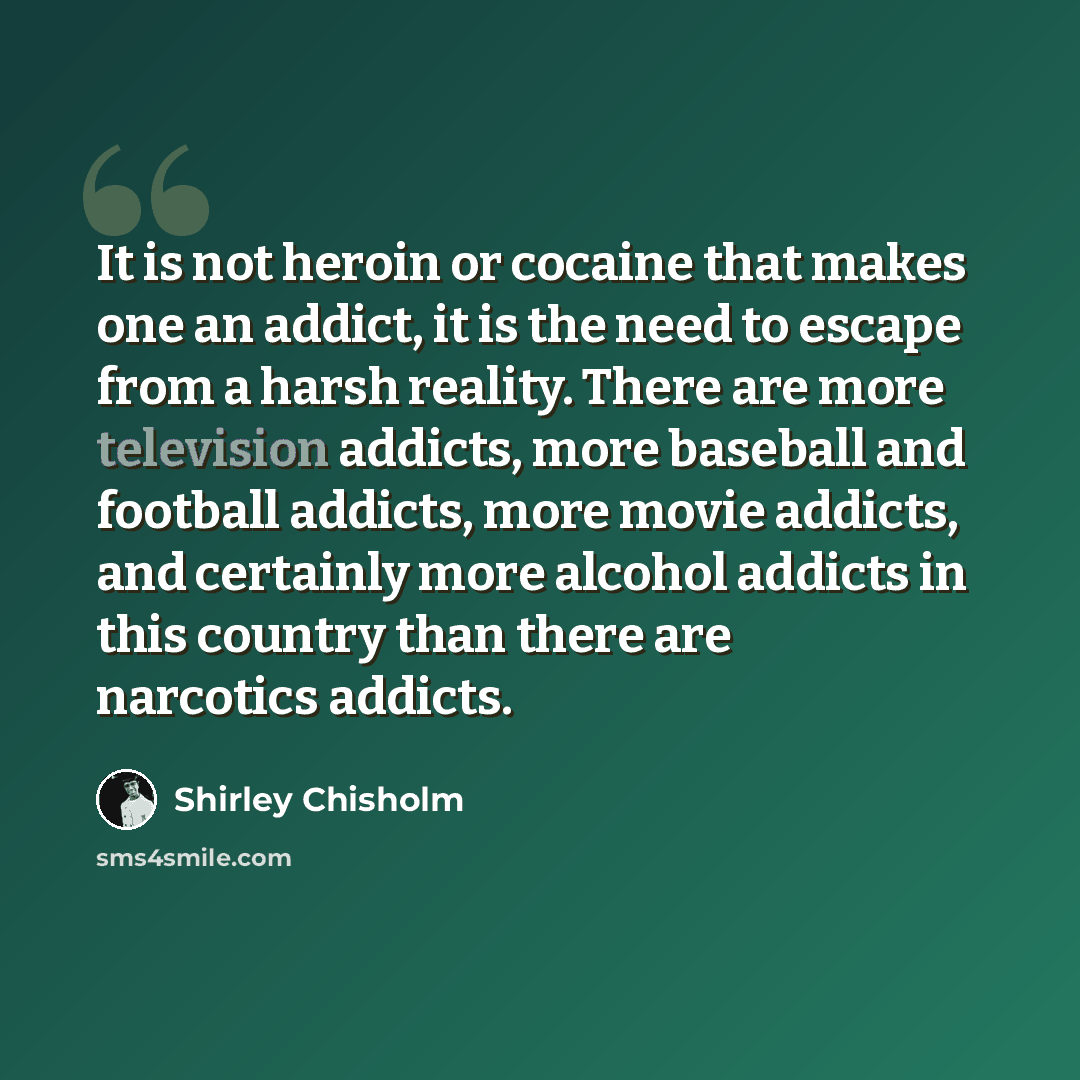 “It is not heroin or cocaine that makes one an addict, it is the need to escape from a harsh reality. There are more television addicts, more baseball and football addicts, more movie addicts, and certainly more alcohol addicts in this country than there are narcotics addicts.” quote by Shirley Chisholm