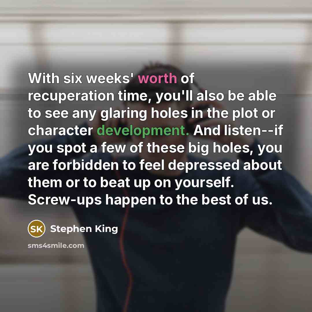 “With six weeks' worth of recuperation time, you'll also be able to see any glaring holes in the plot or character development. And listen--if you spot a few of these big holes, you are forbidden to feel depressed about them or to beat up on yourself. Screw-ups happen to the best of us.” quote by Stephen King
