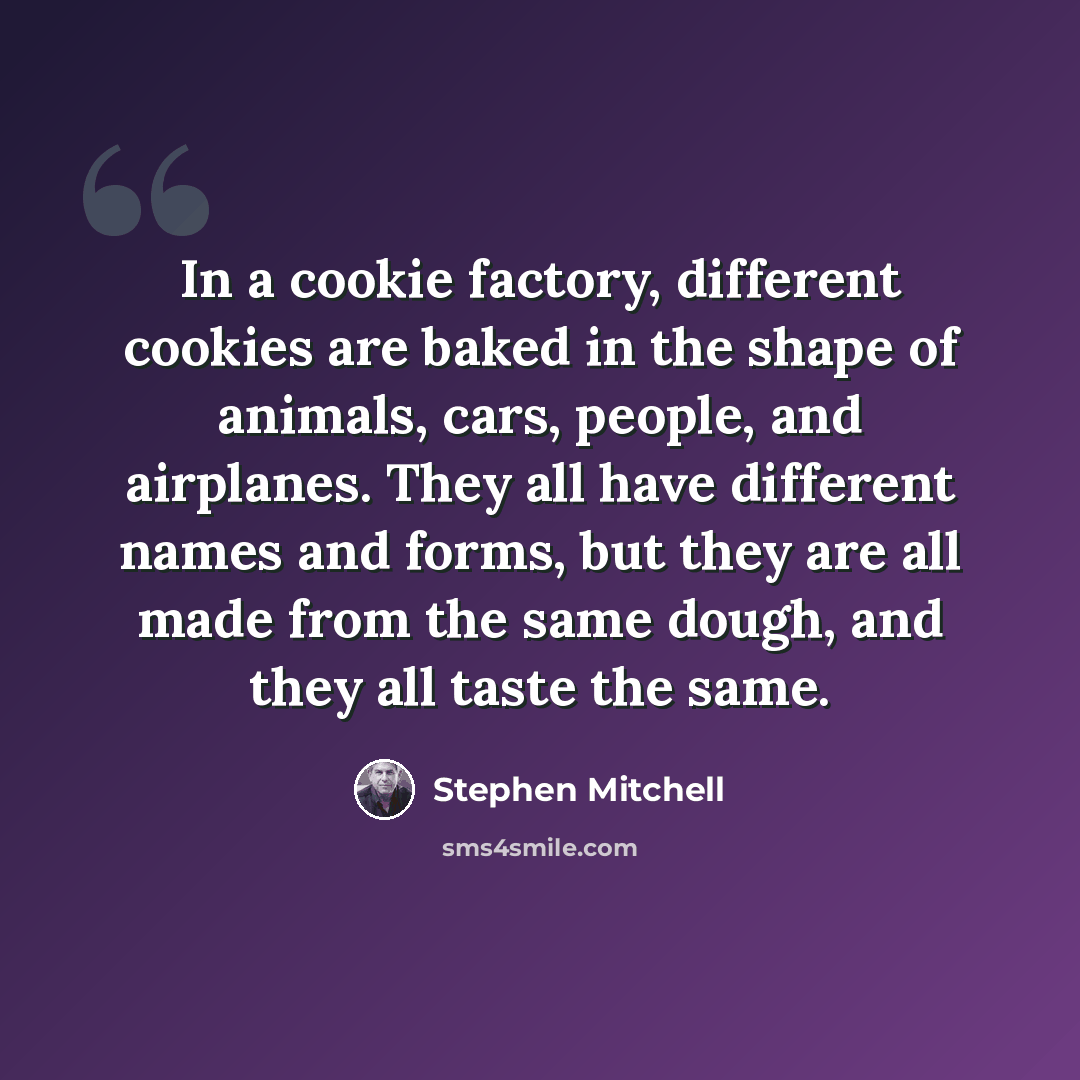 “In a cookie factory, different cookies are baked in the shape of animals, cars, people, and airplanes. They all have different names and forms, but they are all made from the same dough, and they all taste the same.” quote by Stephen Mitchell