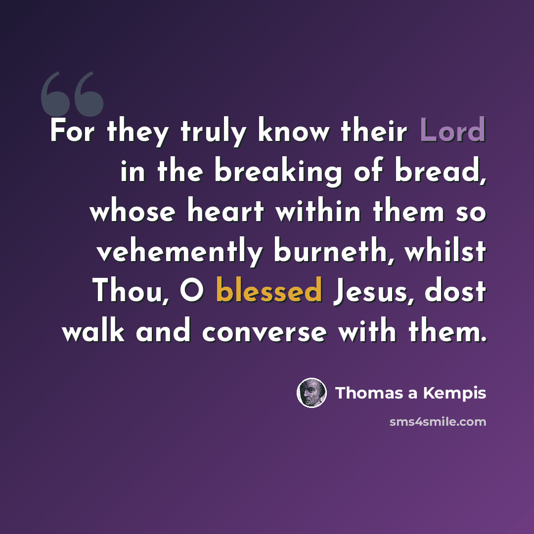 “For they truly know their Lord in the breaking of bread, whose heart within them so vehemently burneth, whilst Thou, O blessed Jesus, dost walk and converse with them.” quote by Thomas a Kempis