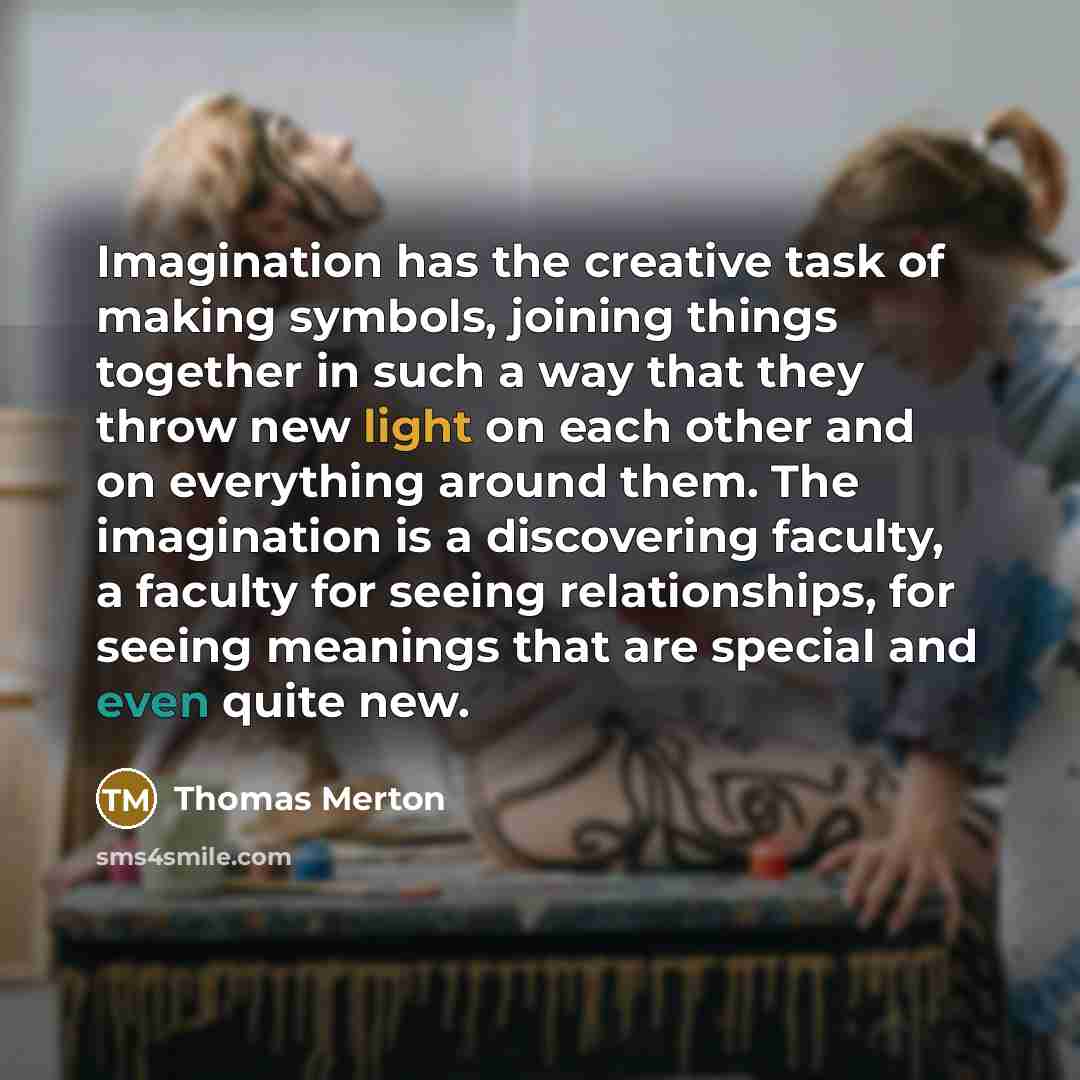 “Imagination has the creative task of making symbols, joining things together in such a way that they throw new light on each other and on everything around them. The imagination is a discovering faculty, a faculty for seeing relationships, for seeing meanings that are special and even quite new.” quote by Thomas Merton