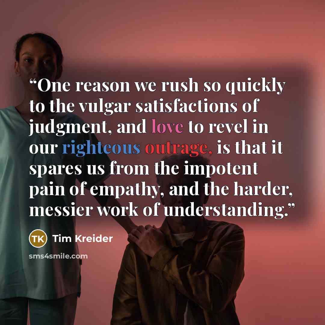 “One reason we rush so quickly to the vulgar satisfactions of judgment, and love to revel in our righteous outrage, is that it spares us from the impotent pain of empathy, and the harder, messier work of understanding.” quote by Tim Kreider