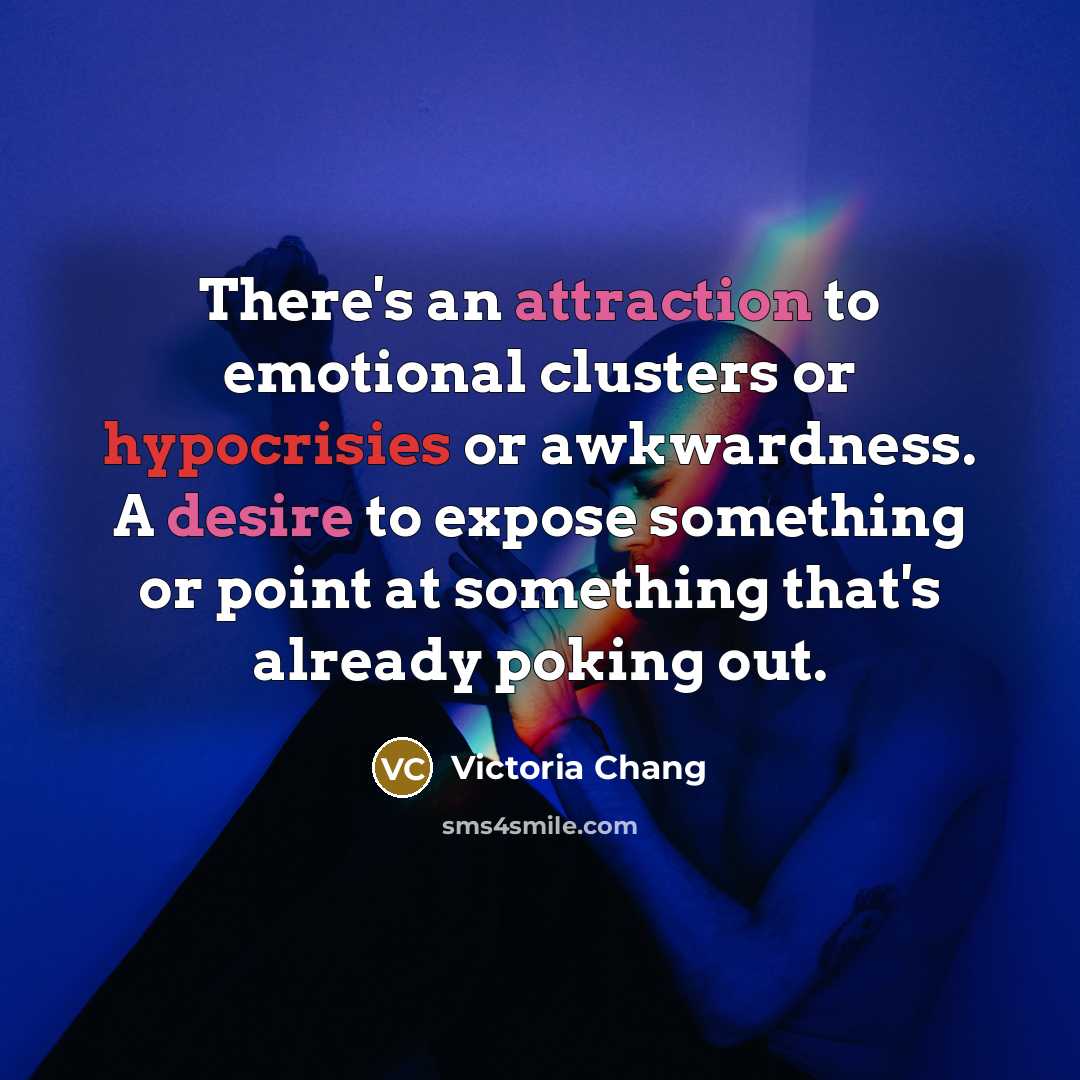 “There's an attraction to emotional clusters or hypocrisies or awkwardness. A desire to expose something or point at something that's already poking out.” quote by Victoria Chang