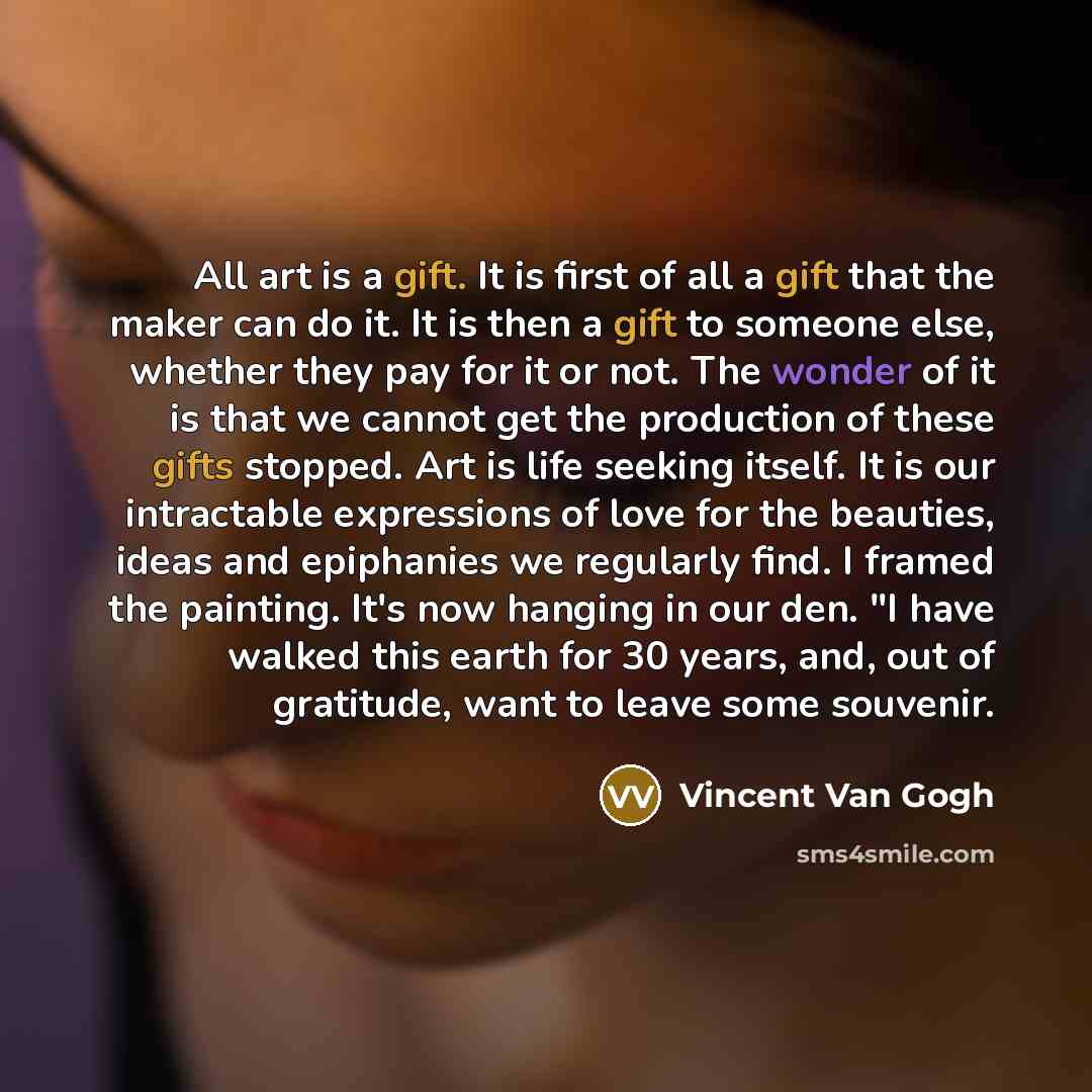 “All art is a gift. It is first of all a gift that the maker can do it. It is then a gift to someone else, whether they pay for it or not. The wonder of it is that we cannot get the production of these gifts stopped. Art is life seeking itself. It is our intractable expressions of love for the…” quote by Vincent Van Gogh