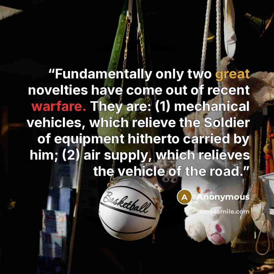 “Fundamentally only two great novelties have come out of recent warfare. They are: (1) mechanical vehicles, which relieve the Soldier of equipment hitherto carried by him; (2) air supply, which relieves the vehicle of the road.” quote by Anonymous