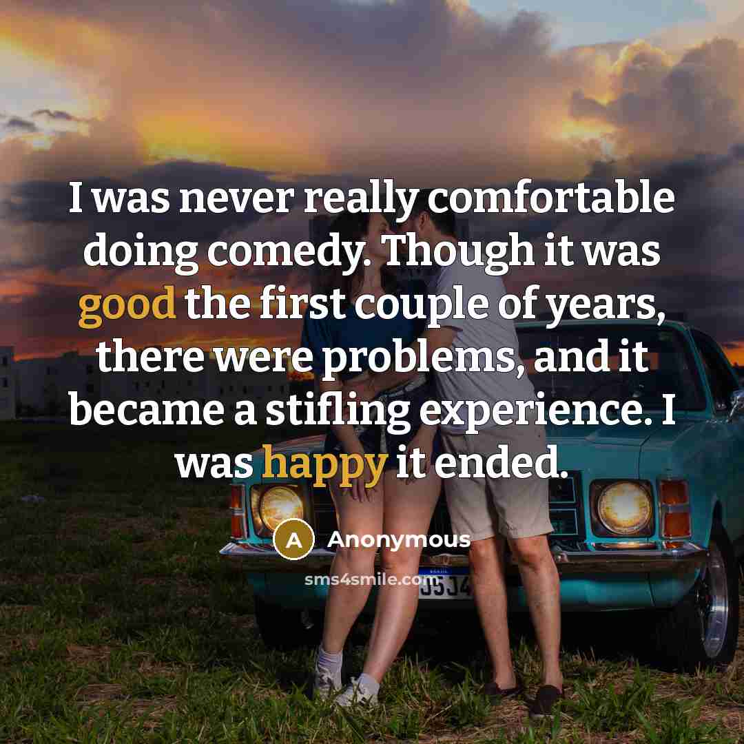 “I was never really comfortable doing comedy. Though it was good the first couple of years, there were problems, and it became a stifling experience. I was happy it ended.” quote by Anonymous