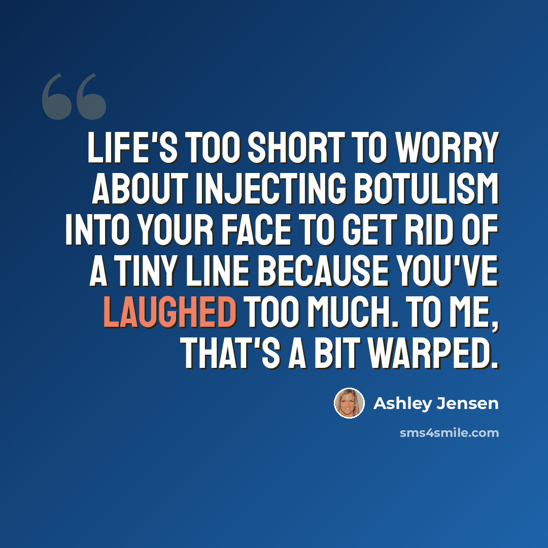 “Life's too short to worry about injecting botulism into your face to get rid of a tiny line because you've laughed too much. To me, that's a bit warped.” quote by Ashley Jensen