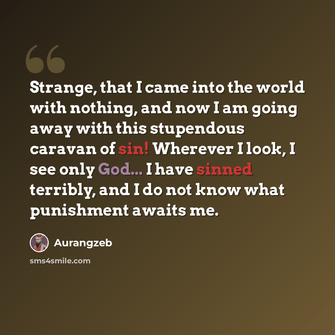 “Strange, that I came into the world with nothing, and now I am going away with this stupendous caravan of sin! Wherever I look, I see only God... I have sinned terribly, and I do not know what punishment awaits me.” quote by Aurangzeb