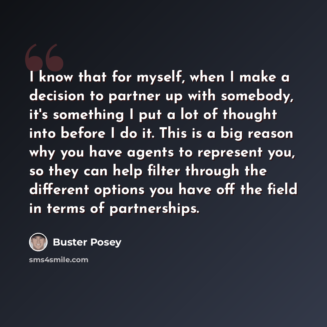 “I know that for myself, when I make a decision to partner up with somebody, it's something I put a lot of thought into before I do it. This is a big reason why you have agents to represent you, so they can help filter through the different options you have off the field in terms of partnerships.” quote by Buster Posey