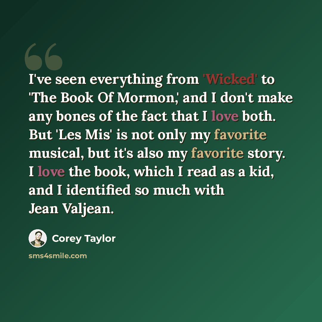 “I've seen everything from 'Wicked' to 'The Book Of Mormon,' and I don't make any bones of the fact that I love both. But 'Les Mis' is not only my favorite musical, but it's also my favorite story. I love the book, which I read as a kid, and I identified so much with Jean Valjean.” quote by Corey Taylor