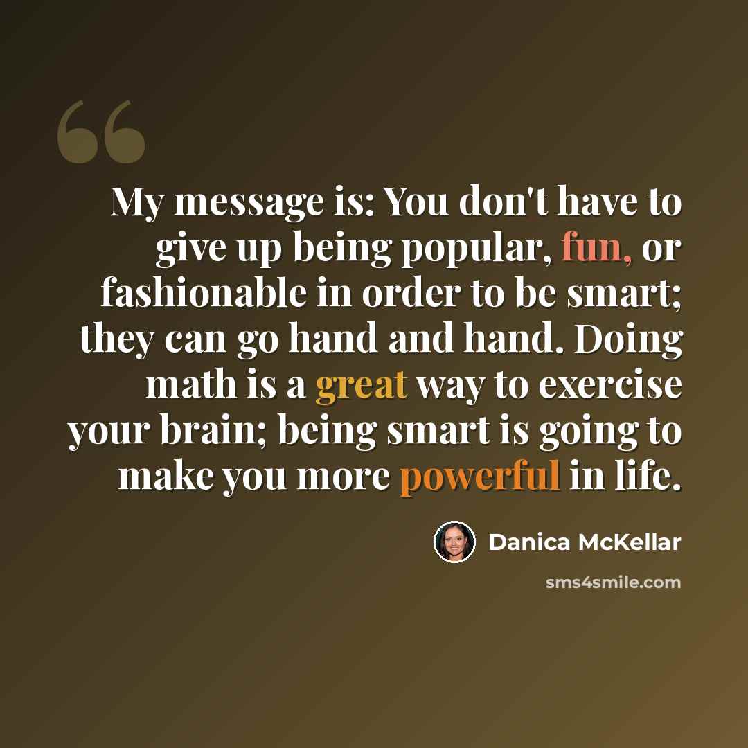 “My message is: You don't have to give up being popular, fun, or fashionable in order to be smart; they can go hand and hand. Doing math is a great way to exercise your brain; being smart is going to make you more powerful in life.” quote by Danica McKellar