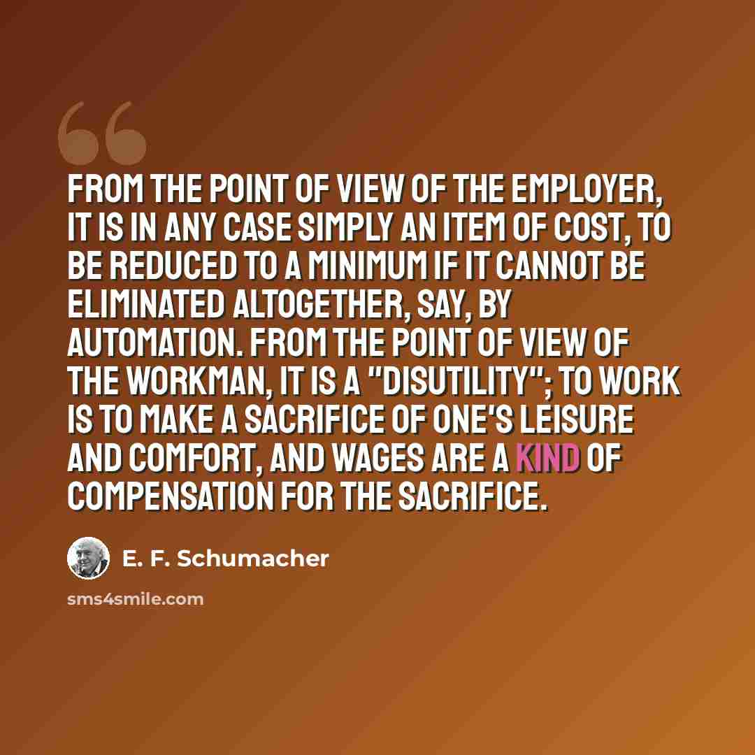 “From the point of view of the employer, it is in any case simply an item of cost, to be reduced to a minimum if it cannot be eliminated altogether, say, by automation. From the point of view of the workman, it is a "disutility"; to work is to make a sacrifice of one's leisure and comfort, and…” quote by E. F. Schumacher