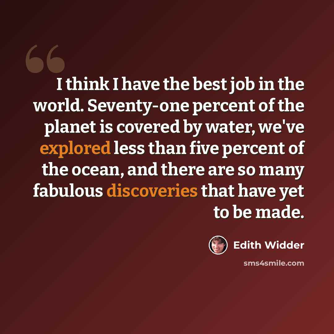 “I think I have the best job in the world. Seventy-one percent of the planet is covered by water, we've explored less than five percent of the ocean, and there are so many fabulous discoveries that have yet to be made.” quote by Edith Widder