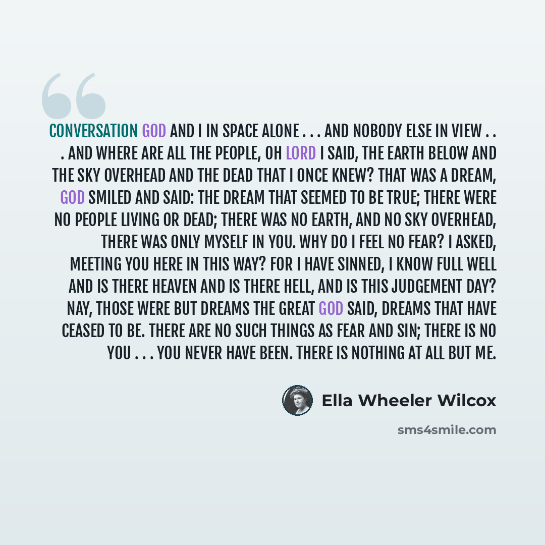 “Conversation God and I in space alone . . . and nobody else in view . . . And where are all the people, Oh Lord I said, the earth below and the sky overhead and the dead that I once knew? That was a dream, God smiled and said: The dream that seemed to be true; there were no people living or dead…” quote by Ella Wheeler Wilcox