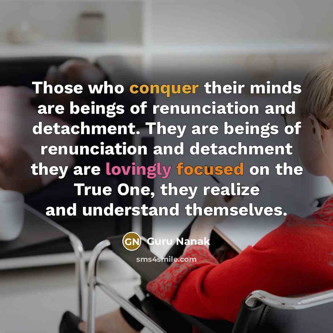 “Those who conquer their minds are beings of renunciation and detachment. They are beings of renunciation and detachment they are lovingly focused on the True One, they realize and understand themselves.” quote by Guru Nanak