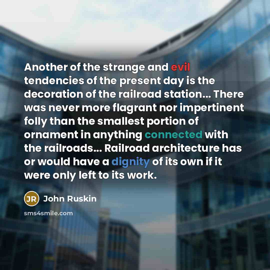 “Another of the strange and evil tendencies of the present day is the decoration of the railroad station... There was never more flagrant nor impertinent folly than the smallest portion of ornament in anything connected with the railroads... Railroad architecture has or would have a dignity of its…” quote by John Ruskin