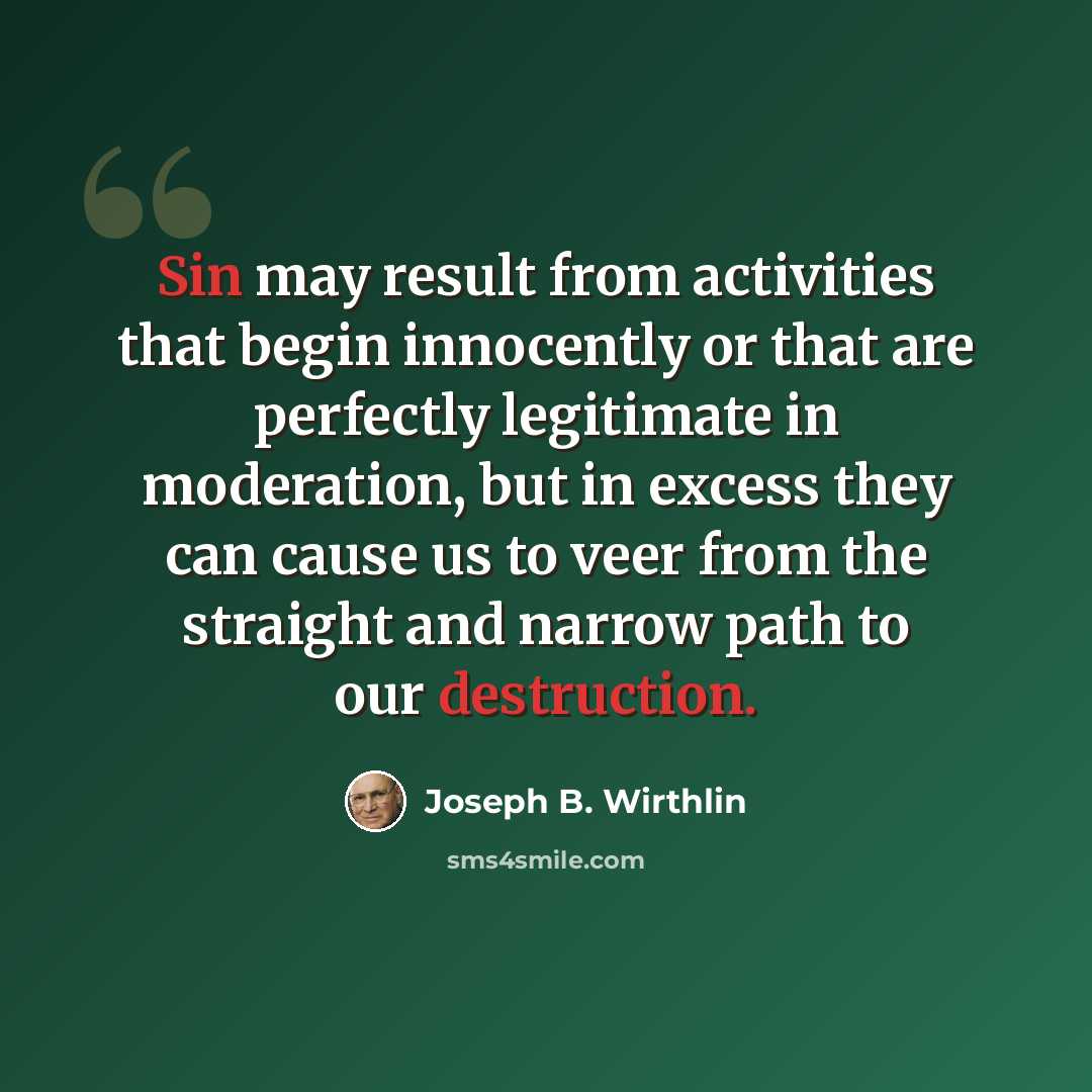 “Sin may result from activities that begin innocently or that are perfectly legitimate in moderation, but in excess they can cause us to veer from the straight and narrow path to our destruction.” quote by Joseph B. Wirthlin