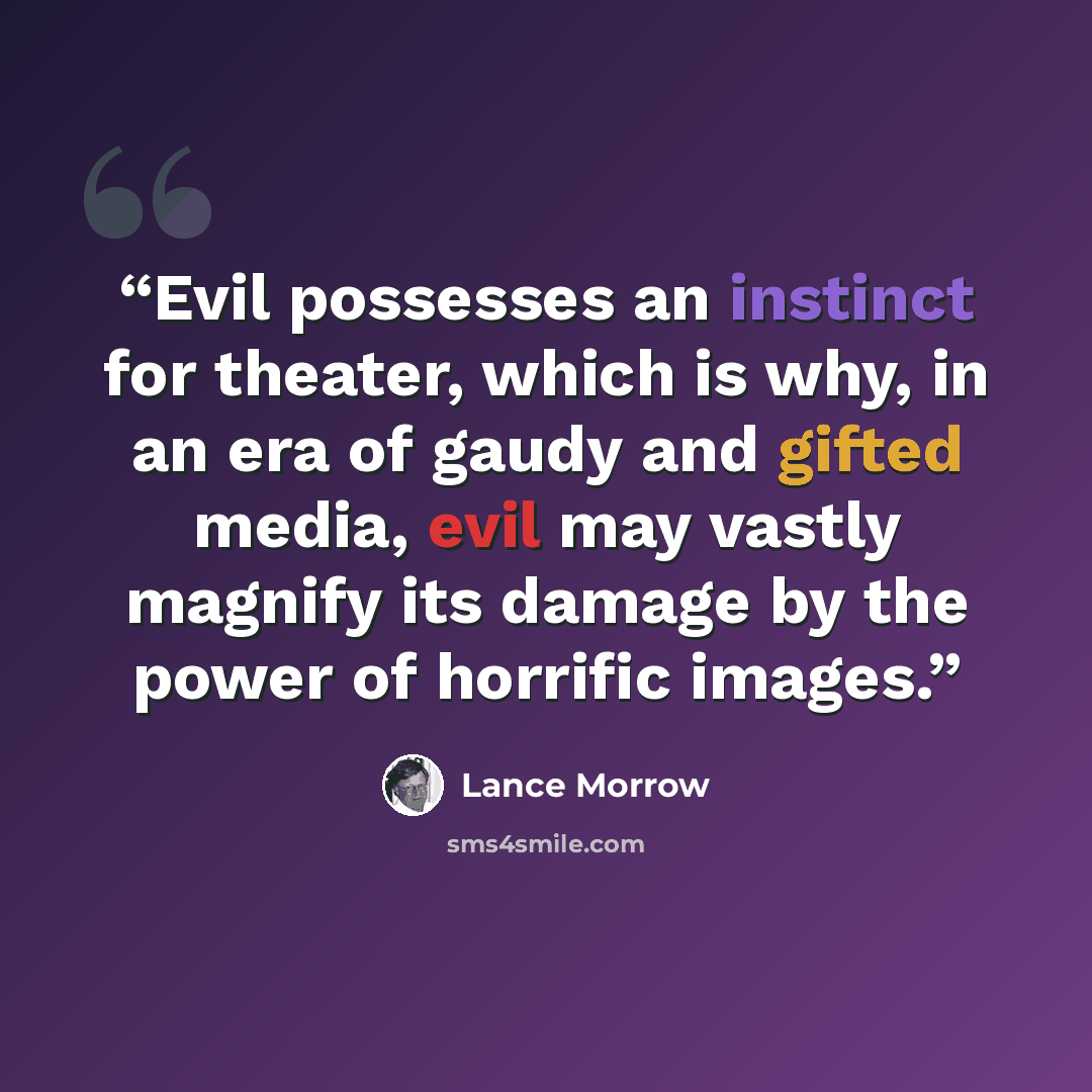 “Evil possesses an instinct for theater, which is why, in an era of gaudy and gifted media, evil may vastly magnify its damage by the power of horrific images.” quote by Lance Morrow