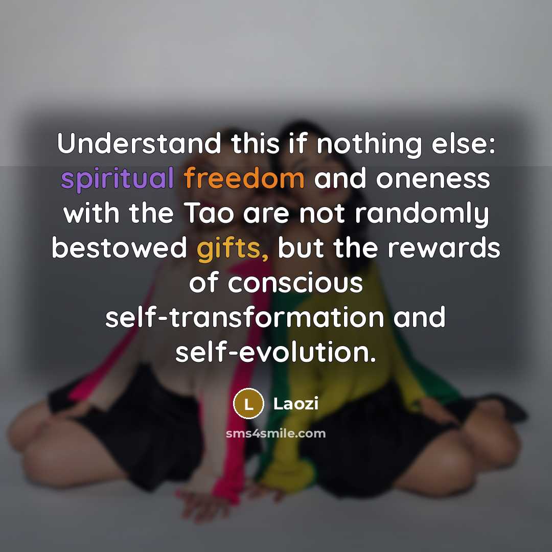 “Understand this if nothing else: spiritual freedom and oneness with the Tao are not randomly bestowed gifts, but the rewards of conscious self-transformation and self-evolution.” quote by Laozi