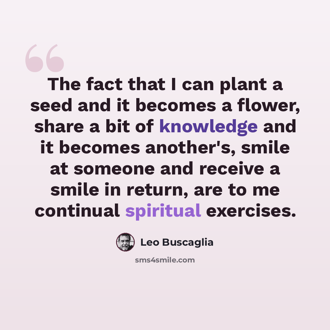 “The fact that I can plant a seed and it becomes a flower, share a bit of knowledge and it becomes another's, smile at someone and receive a smile in return, are to me continual spiritual exercises.” quote by Leo Buscaglia